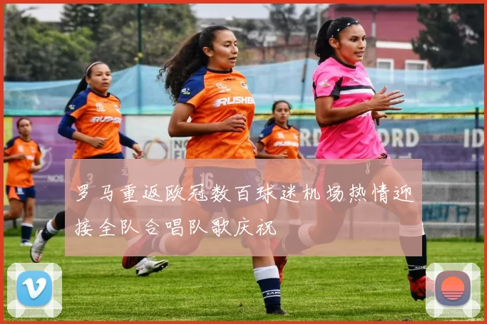 罗马重返欧冠数百球迷机场热情迎接全队合唱队歌庆祝