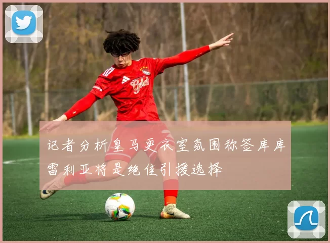 记者分析皇马更衣室氛围称签库库雷利亚将是绝佳引援选择