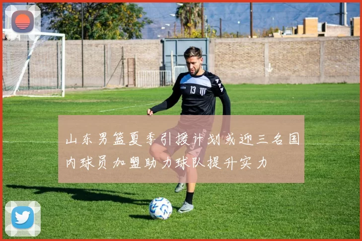 山东男篮夏季引援计划或迎三名国内球员加盟助力球队提升实力