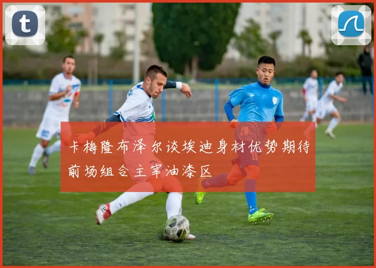卡梅隆布泽尔谈埃迪身材优势期待前场组合主宰油漆区