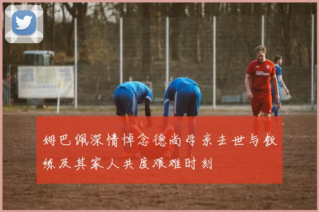 姆巴佩深情悼念德尚母亲去世与教练及其家人共度艰难时刻