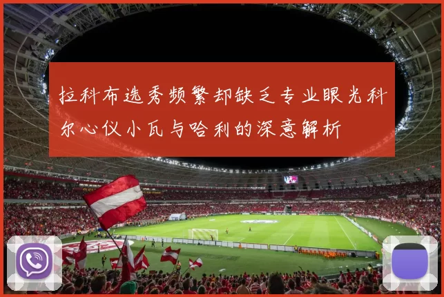 拉科布选秀频繁却缺乏专业眼光科尔心仪小瓦与哈利的深意解析
