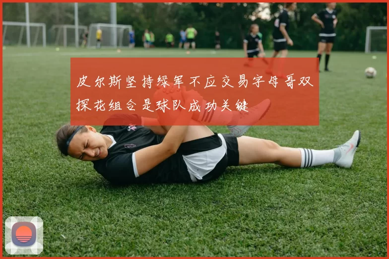 皮尔斯坚持绿军不应交易字母哥双探花组合是球队成功关键
