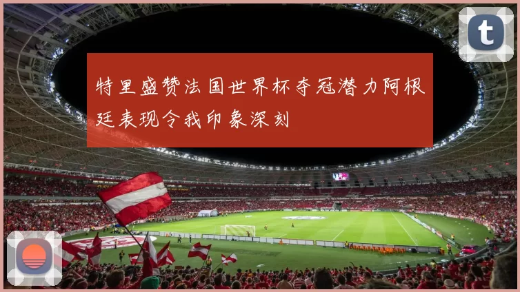 特里盛赞法国世界杯夺冠潜力阿根廷表现令我印象深刻