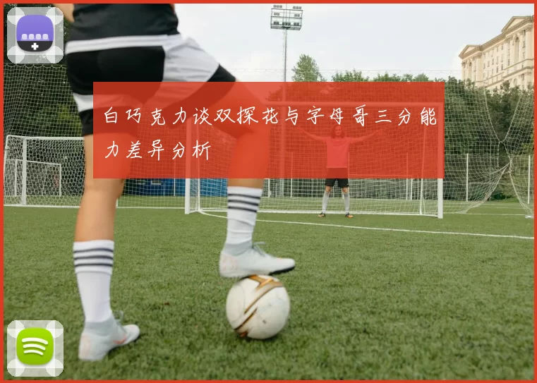 白巧克力谈双探花与字母哥三分能力差异分析