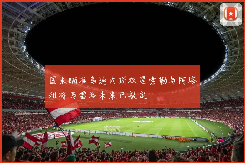 国米瞄准乌迪内斯双星索勒与阿塔租将马雷洛未来已敲定