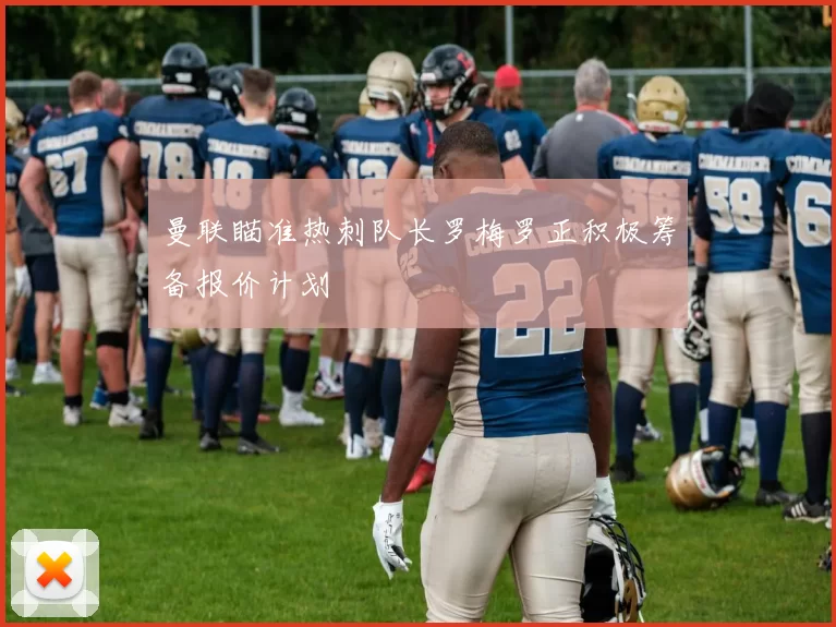 曼联瞄准热刺队长罗梅罗正积极筹备报价计划