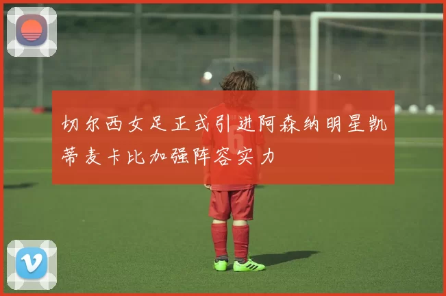 切尔西女足正式引进阿森纳明星凯蒂麦卡比加强阵容实力