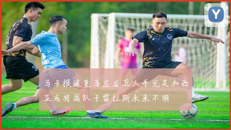马卡报道皇马左后卫人手充足加西亚或将离队卡雷拉斯未来不明