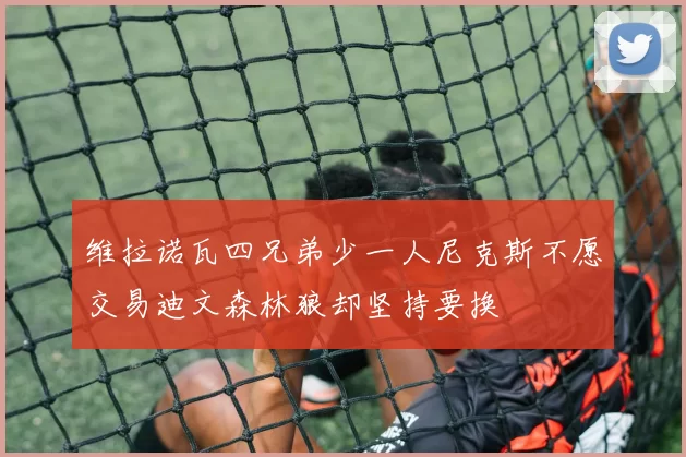 维拉诺瓦四兄弟少一人尼克斯不愿交易迪文森林狼却坚持要换