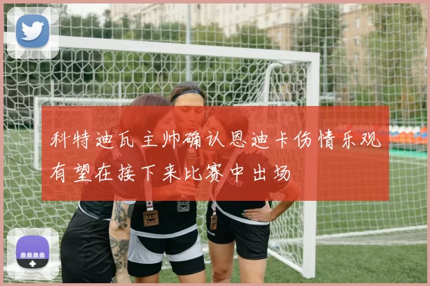 科特迪瓦主帅确认恩迪卡伤情乐观有望在接下来比赛中出场