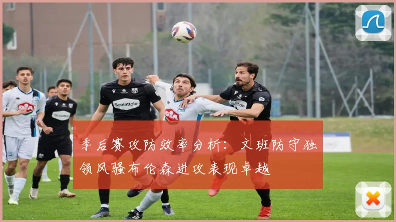 季后赛攻防效率分析：文班防守独领风骚布伦森进攻表现卓越