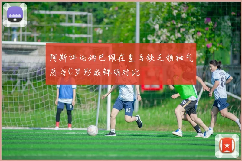 阿斯评论姆巴佩在皇马缺乏领袖气质与C罗形成鲜明对比