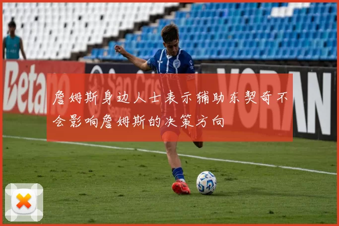 詹姆斯身边人士表示辅助东契奇不会影响詹姆斯的决策方向