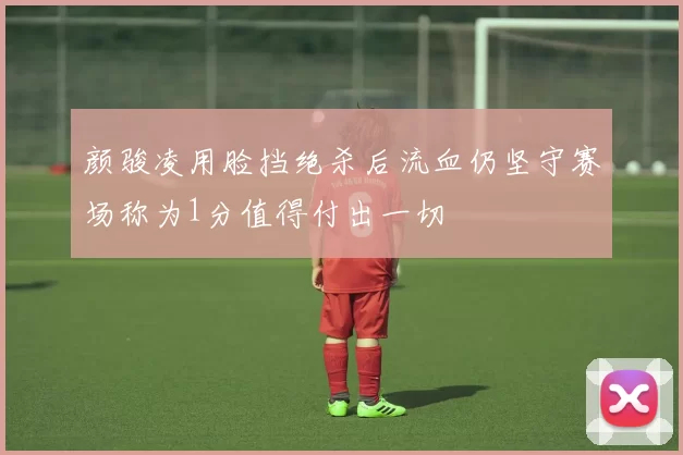 颜骏凌用脸挡绝杀后流血仍坚守赛场称为1分值得付出一切