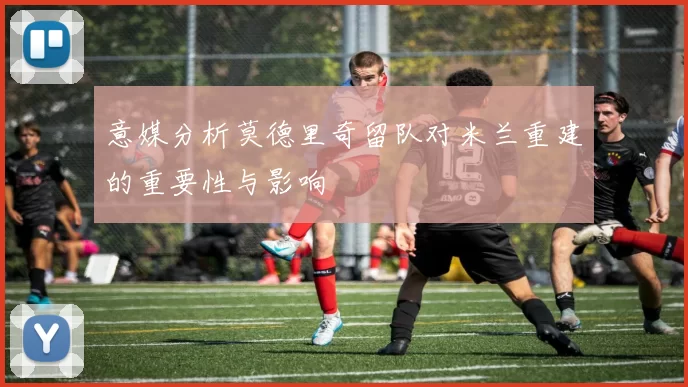 意媒分析莫德里奇留队对米兰重建的重要性与影响