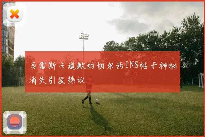 马雷斯卡道歉的切尔西INS帖子神秘消失引发热议