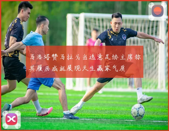 马洛塔赞马拉戈当选意足协主席称其履历成就展现天生赢家气质