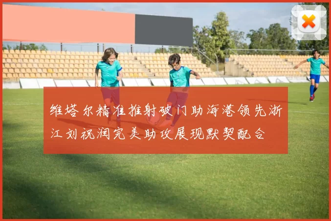 维塔尔精准推射破门助海港领先浙江刘祝润完美助攻展现默契配合