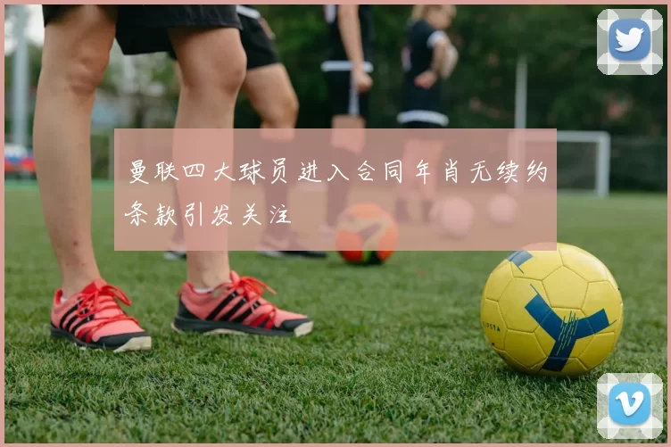 曼联四大球员进入合同年肖无续约条款引发关注