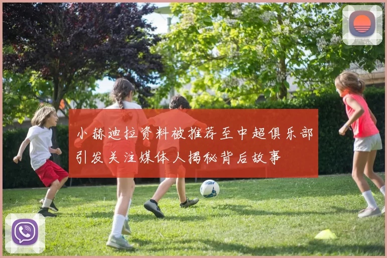 小赫迪拉资料被推荐至中超俱乐部引发关注媒体人揭秘背后故事