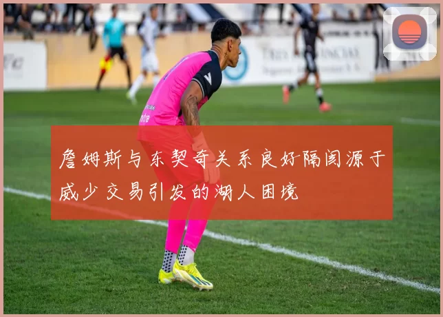 詹姆斯与东契奇关系良好隔阂源于威少交易引发的湖人困境