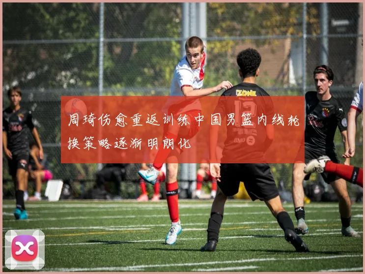 周琦伤愈重返训练中国男篮内线轮换策略逐渐明朗化